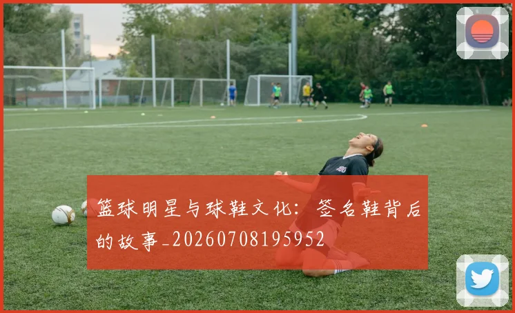 篮球明星与球鞋文化：签名鞋背后的故事_20260708195952