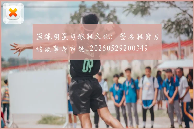 篮球明星与球鞋文化：签名鞋背后的故事与市场_20260529200349