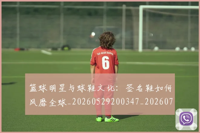 篮球明星与球鞋文化：签名鞋如何风靡全球_20260529200347_20260708195951